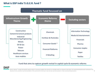 2
What is DSP India T.I.G.E.R. fund ?
Fund that aims to capture growth revival in capital cycle & economic reforms
Source: Internal. * include only specific industry sectors in consumer durables and consumer non durables which are relevant to the theme. The sector(s)/stock(s)/issuer(s) mentioned in this
document do not constitute any recommendation of the same and the Fund may or may not have any future position in these sector(s)/stock(s)/issuer(s).
Infrastructure Growth
Theme
Construction
Cement & Cement products
Industrial
Manufacturing/Engineering
Metals
Oil & Gas
Power
Telecom
Healthcare services
Auto mobiles
Economic Reforms
theme
Chemicals
Fertilizer & Pesticides
Consumer Goods *
Financial Platforms
E-Retailing
Excluding sectors
Information Technology
Media & Entertainment
Financials
Pharma
Consumer staples
Paper
Textiles
Thematic fund focussed on
 