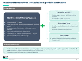 16
Investment Framework for stock selection & portfolio construction
Source: Internal.
Stock Selection
Identificationof themes/business
• Visibilityfornext3-5 years
• Lower cyclicalityand abilityto grow eveninlow industrial
growth
• Simple businesses fromsectorswith secular growth
potential
• Focus on executionand not on narratives
• Leadershipinthe industryor among the top 3 players
• Innovationledby access to technology
FinancialMetrics
• Stable margin, focuson cash flowsand low
leverage
• SuperiorROCE/ROE over cycles
Management
• Credible,capable & passionate withpast track
record
• Prudentcapital allocationdecision
Valuations
• Reasonable valuationsinconjunctionwith
fundamentals
Portfolio Construction
o Fund seeksto reduce concentration risk by owninghighernumber of good qualitystocks & follow approach to own basket of
stocks inindustrial products,buildingmaterialsand construction
o Fund preferstockswith lowervolatilityand drawdowns
 
