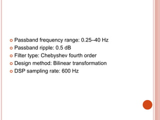  Passband frequency range: 0.25–40 Hz
 Passband ripple: 0.5 dB
 Filter type: Chebyshev fourth order
 Design method: Bilinear transformation
 DSP sampling rate: 600 Hz
 