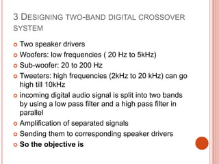 3 DESIGNING TWO-BAND DIGITAL CROSSOVER
SYSTEM
 Two speaker drivers
 Woofers: low frequencies ( 20 Hz to 5kHz)
 Sub-woofer: 20 to 200 Hz
 Tweeters: high frequencies (2kHz to 20 kHz) can go
high till 10kHz
 incoming digital audio signal is split into two bands
by using a low pass filter and a high pass filter in
parallel
 Amplification of separated signals
 Sending them to corresponding speaker drivers
 So the objective is
 