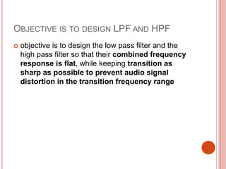 OBJECTIVE IS TO DESIGN LPF AND HPF
 objective is to design the low pass filter and the
high pass filter so that their combined frequency
response is flat, while keeping transition as
sharp as possible to prevent audio signal
distortion in the transition frequency range
 