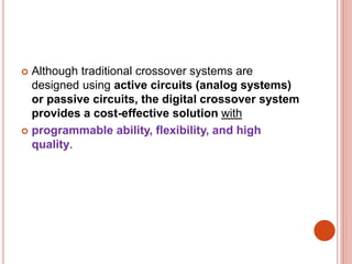  Although traditional crossover systems are
designed using active circuits (analog systems)
or passive circuits, the digital crossover system
provides a cost-effective solution with
 programmable ability, flexibility, and high
quality.
 