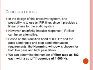 CHOOSING FILTERS
 In the design of this crossover system, one
possibility is to use an FIR filter, since it provides a
linear phase for the audio system
 However, an infinite impulse response (IIR) filter
can be an alternative.
 Based on the transition band of 800 Hz and the
pass band ripple and stop band attenuation
requirements, the Hamming window is chosen for
both low pass and high pass filters.
 We can determine the number of filter taps as 183,
each with a cutoff frequency of 1,000 Hz.
 
