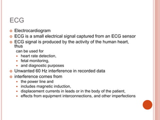 ECG
 Electrocardiogram
 ECG is a small electrical signal captured from an ECG sensor
 ECG signal is produced by the activity of the human heart,
thus
can be used for
 heart rate detection,
 fetal monitoring,
 and diagnostic purposes
 Unwanted 60 Hz interference in recorded data
 interference comes from
 the power line and
 includes magnetic induction,
 displacement currents in leads or in the body of the patient,
 effects from equipment interconnections, and other imperfections
 
