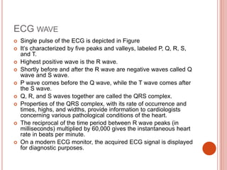 ECG WAVE
 Single pulse of the ECG is depicted in Figure
 It’s characterized by five peaks and valleys, labeled P, Q, R, S,
and T.
 Highest positive wave is the R wave.
 Shortly before and after the R wave are negative waves called Q
wave and S wave.
 P wave comes before the Q wave, while the T wave comes after
the S wave.
 Q, R, and S waves together are called the QRS complex.
 Properties of the QRS complex, with its rate of occurrence and
times, highs, and widths, provide information to cardiologists
concerning various pathological conditions of the heart.
 The reciprocal of the time period between R wave peaks (in
milliseconds) multiplied by 60,000 gives the instantaneous heart
rate in beats per minute.
 On a modern ECG monitor, the acquired ECG signal is displayed
for diagnostic purposes.
 