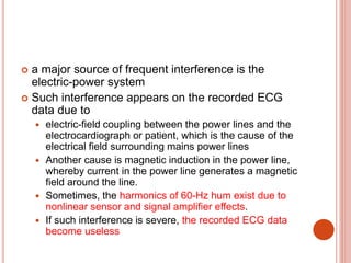  a major source of frequent interference is the
electric-power system
 Such interference appears on the recorded ECG
data due to
 electric-field coupling between the power lines and the
electrocardiograph or patient, which is the cause of the
electrical field surrounding mains power lines
 Another cause is magnetic induction in the power line,
whereby current in the power line generates a magnetic
field around the line.
 Sometimes, the harmonics of 60-Hz hum exist due to
nonlinear sensor and signal amplifier effects.
 If such interference is severe, the recorded ECG data
become useless
 