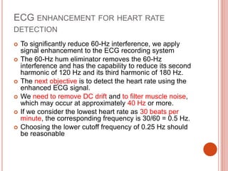 ECG ENHANCEMENT FOR HEART RATE
DETECTION
 To significantly reduce 60-Hz interference, we apply
signal enhancement to the ECG recording system
 The 60-Hz hum eliminator removes the 60-Hz
interference and has the capability to reduce its second
harmonic of 120 Hz and its third harmonic of 180 Hz.
 The next objective is to detect the heart rate using the
enhanced ECG signal.
 We need to remove DC drift and to filter muscle noise,
which may occur at approximately 40 Hz or more.
 If we consider the lowest heart rate as 30 beats per
minute, the corresponding frequency is 30/60 = 0.5 Hz.
 Choosing the lower cutoff frequency of 0.25 Hz should
be reasonable
 