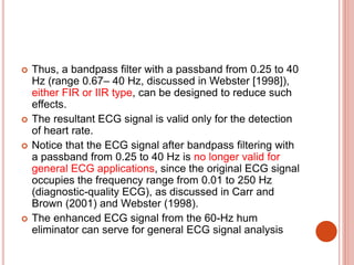  Thus, a bandpass filter with a passband from 0.25 to 40
Hz (range 0.67– 40 Hz, discussed in Webster [1998]),
either FIR or IIR type, can be designed to reduce such
effects.
 The resultant ECG signal is valid only for the detection
of heart rate.
 Notice that the ECG signal after bandpass filtering with
a passband from 0.25 to 40 Hz is no longer valid for
general ECG applications, since the original ECG signal
occupies the frequency range from 0.01 to 250 Hz
(diagnostic-quality ECG), as discussed in Carr and
Brown (2001) and Webster (1998).
 The enhanced ECG signal from the 60-Hz hum
eliminator can serve for general ECG signal analysis
 