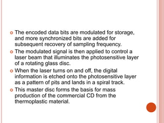  The encoded data bits are modulated for storage,
and more synchronized bits are added for
subsequent recovery of sampling frequency.
 The modulated signal is then applied to control a
laser beam that illuminates the photosensitive layer
of a rotating glass disc.
 When the laser turns on and off, the digital
information is etched onto the photosensitive layer
as a pattern of pits and lands in a spiral track.
 This master disc forms the basis for mass
production of the commercial CD from the
thermoplastic material.
 