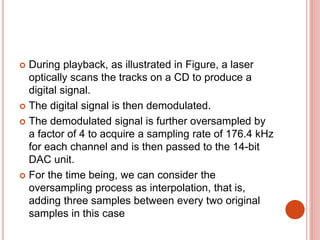  During playback, as illustrated in Figure, a laser
optically scans the tracks on a CD to produce a
digital signal.
 The digital signal is then demodulated.
 The demodulated signal is further oversampled by
a factor of 4 to acquire a sampling rate of 176.4 kHz
for each channel and is then passed to the 14-bit
DAC unit.
 For the time being, we can consider the
oversampling process as interpolation, that is,
adding three samples between every two original
samples in this case
 