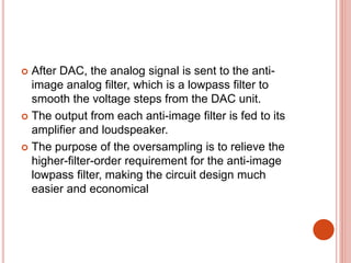  After DAC, the analog signal is sent to the anti-
image analog filter, which is a lowpass filter to
smooth the voltage steps from the DAC unit.
 The output from each anti-image filter is fed to its
amplifier and loudspeaker.
 The purpose of the oversampling is to relieve the
higher-filter-order requirement for the anti-image
lowpass filter, making the circuit design much
easier and economical
 