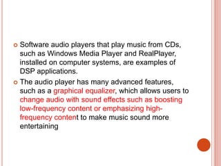  Software audio players that play music from CDs,
such as Windows Media Player and RealPlayer,
installed on computer systems, are examples of
DSP applications.
 The audio player has many advanced features,
such as a graphical equalizer, which allows users to
change audio with sound effects such as boosting
low-frequency content or emphasizing high-
frequency content to make music sound more
entertaining
 