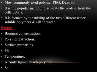 • Most commonly used polymer PEG, Dextrin.
• It is the popular method to separate the protein from the
cells debris.
• It is formed by the mixing of the two different water
soluble polymers & salt in water.
Factor-
• Biomass concentration.
• Polymer extraction.
• Surface properties.
• Ph.
• Temperature.
• Affinity ligand attach polymer.
• Salt.
 