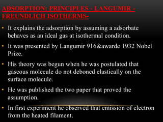ADSORPTION: PRINCIPLES - LANGUMIR -
FREUNDLICH ISOTHERMS-
• It explains the adsorption by assuming a adsorbate
behaves as an ideal gas at isothermal condition.
• It was presented by Langumir 916&awarde 1932 Nobel
Prize.
• His theory was begun when he was postulated that
gaseous molecule do not deboned elastically on the
surface molecule.
• He was published the two paper that proved the
assumption.
• In first experiment he observed that emission of electron
from the heated filament.
 