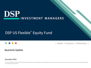 [Title to come]
[Sub-Title to come]
Strictly for Intended Recipients OnlyDate
* DSP India Fund is the Company incorporated in Mauritius, under which ILSF is the corresponding share class
December 2019
| People | Processes | Performance |
DSP US Flexible* Equity Fund
Quarterly Update
*The term “Flexible” in the name of the Scheme signifies that the Investment Manager of the Underlying Fund can invest either in growth or value investment characteristic securities placing an emphasis
as the market outlook warrants
 