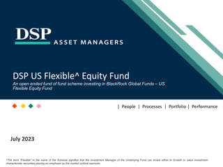 [Title to come]
[Sub-Title to come]
Strictly for Intended Recipients Only
Date
July 2023
DSP US Flexible^ Equity Fund
An open ended fund of fund scheme investing in BlackRock Global Funds – US
Flexible Equity Fund
| People | Processes | Portfolio | Performance
^The term “Flexible” in the name of the Scheme signifies that the Investment Manager of the Underlying Fund can invest either in Growth or value investment
characteristic securities placing an emphasis as the market outlook warrants.
 
