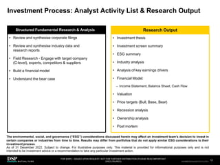 Investment Process: Analyst Activity List & Research Output
• Investment thesis
• Investment screen summary
• ESG summary
• Industry analysis
• Analysis of key earnings drivers
• Financial Model:
– Income Statement, Balance Sheet, Cash Flow
• Valuation
• Price targets (Bull, Base, Bear)
• Recession analysis
• Ownership analysis
• Post mortem
• Review and synthesise corporate filings
• Review and synthesise industry data and
research reports
• Field Research - Engage with target company
(C-level), experts, competitors & suppliers
• Build a financial model
• Understand the bear case
Structured Fundamental Research & Analysis Research Output
FOR [DSP] – ISSUED UPON REQUEST, NOT FOR FURTHER DISTRIBUTION (PLEASE READ IMPORTANT
DISCLOSURES)
.
12
AEH0123E/M-2681707-12/38
The environmental, social, and governance (“ESG”) considerations discussed herein may affect an investment team’s decision to invest in
certain companies or industries from time to time. Results may differ from portfolios that do not apply similar ESG considerations to their
investment process.
As of 31 December 2022. Subject to change. For illustrative purposes only. This material is provided for informational purposes only and is not
intended to be investment advice or a recommendation to take any particular investment action.
CBDH0223A/S-2735014-12/34
 