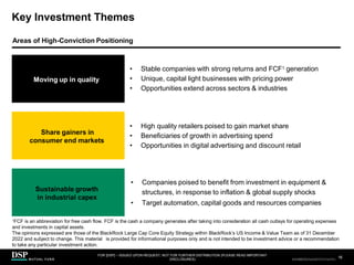 Key Investment Themes
Sustainable growth
in industrial capex
• Companies poised to benefit from investment in equipment &
structures, in response to inflation & global supply shocks
• Target automation, capital goods and resources companies
Moving up in quality
• Stable companies with strong returns and FCF1 generation
• Unique, capital light businesses with pricing power
• Opportunities extend across sectors & industries
Share gainers in
consumer end markets
• High quality retailers poised to gain market share
• Beneficiaries of growth in advertising spend
• Opportunities in digital advertising and discount retail
1FCF is an abbreviation for free cash flow. FCF is the cash a company generates after taking into consideration all cash outlays for operating expenses
and investments in capital assets.
The opinions expressed are those of the BlackRock Large Cap Core Equity Strategy within BlackRock’s US Income & Value Team as of 31 December
2022 and subject to change. This material is provided for informational purposes only and is not intended to be investment advice or a recommendation
to take any particular investment action.
Areas of High-Conviction Positioning
FOR [DSP] – ISSUED UPON REQUEST, NOT FOR FURTHER DISTRIBUTION (PLEASE READ IMPORTANT
DISCLOSURES)
.
16
AEH0123E/M-2681707-16/38
CBDH0223A/S-2735014-15/34
 