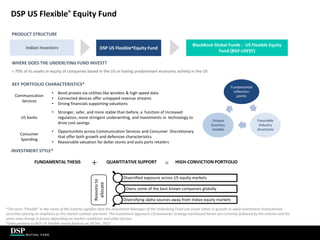 DSP US Flexible^ Equity Fund
PRODUCT STRUCTURE
WHERE DOES THE UNDERLYING FUND INVEST?
> 70% of its assets in equity of companies based in the US or having predominant economic activity in the US
KEY PORTFOLIO CHARACTERISTICS*
Communication
Services
• Bond proxies via utilities like wireless & high speed data
• Connected devices offer untapped revenue streams
• Strong financials supporting valuations
US banks
• Stronger, safer, and more stable than before, a function of increased
regulation, more stringent underwriting, and investments in technology to
drive cost savings
Consumer
Spending
• Opportunities across Communication Services and Consumer Discretionary
that offer both growth and defensive characteristics
• Reasonable valuation for dollar stores and auto parts retailers
INVESTMENT STYLE*
QUANTITATIVE SUPPORT
+ HIGH-CONVICTION PORTFOLIO
=
FUNDAMENTAL THESIS
Indian Investors DSP US Flexible^Equity Fund
BlackRock Global Funds - US Flexible Equity
Fund (BGF-USFEF)
Fundamental
inflection
points
Favorable
industry
structures
Unique
business
models
Diversified exposure across US equity markets
Owns some of the best known companies globally
Diversifying alpha sources away from Indian equity markets
Reasons
to
allocate
^The term “Flexible” in the name of the Scheme signifies that the Investment Manager of the Underlying Fund can invest either in growth or value investment characteristic
securities placing an emphasis as the market outlook warrants. The investment approach / framework/ strategy mentioned herein are currently followed by the scheme and the
same may change in future depending on market conditions and other factors.
*Data pertains to BGF US Flexible equity fund as on 30 Dec, 2022
 