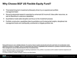 Why Choose BGF US Flexible Equity Fund?
FOR [DSP] – ISSUED UPON REQUEST, NOT FOR FURTHER DISTRIBUTION (PLEASE READ IMPORTANT
DISCLOSURES)
.
30
AEH0123E/M-2681707-30/38
 Time-tested long-term investment philosophy driven by an experienced portfolio
management team
 Strong fundamental research supported by enhanced US Income & Value pillar resources, as
well as BlackRock’s extensive capabilities.
 Quantitative model adds discipline and focus to the investment process
 Portfolio construction capabilities blend quantitative and fundamental insights, disciplined risk
management tools and cost/liquidity constraints to mitigate portfolio risk.
Past performance is not a reliable indicator of current or future results and should not be the sole factor of consideration when
selecting a product or strategy. There is no guarantee that research capabilities will contribute to a positive investment outcome.
Risk management cannot fully eliminate the risk of investment loss.
As of 31 December 2022. Current process for selecting investments in the portfolio in accordance with its stated investment objectives and
policies. Process subject to change based
on market conditions, portfolio manager’s opinion and other factors.
CBDH0223A/S-2735014-30/34
 