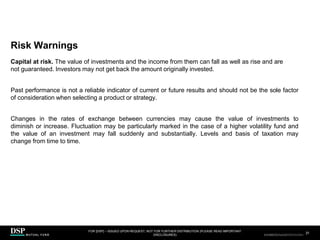 Risk Warnings
FOR [DSP] – ISSUED UPON REQUEST, NOT FOR FURTHER DISTRIBUTION (PLEASE READ IMPORTANT
DISCLOSURES)
.
31
AEH0123E/M-2681707-31/38
Capital at risk. The value of investments and the income from them can fall as well as rise and are
not guaranteed. Investors may not get back the amount originally invested.
Past performance is not a reliable indicator of current or future results and should not be the sole factor
of consideration when selecting a product or strategy.
Changes in the rates of exchange between currencies may cause the value of investments to
diminish or increase. Fluctuation may be particularly marked in the case of a higher volatility fund and
the value of an investment may fall suddenly and substantially. Levels and basis of taxation may
change from time to time.
CBDH0223A/S-2735014-31/34
 