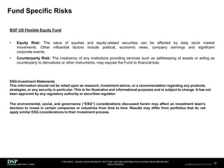 Fund Specific Risks
FOR [DSP] – ISSUED UPON REQUEST, NOT FOR FURTHER DISTRIBUTION (PLEASE READ IMPORTANT
DISCLOSURES)
.
32
AEH0123E/M-2681707-32/38
BGF US Flexible Equity Fund
• Equity Risk: The value of equities and equity-related securities can be affected by daily stock market
movements. Other influential factors include political, economic news, company earnings and significant
corporate events.
• Counterparty Risk: The insolvency of any institutions providing services such as safekeeping of assets or acting as
counterparty to derivatives or other instruments, may expose the Fund to financial loss.
ESG Investment Statements
This information should not be relied upon as research, investment advice, or a recommendation regarding any products,
strategies, or any security in particular. This is for illustrative and informational purposes and is subject to change. It has not
been approved by any regulatory authority or securities regulator.
The environmental, social, and governance (“ESG”) considerations discussed herein may affect an investment team’s
decision to invest in certain companies or industries from time to time. Results may differ from portfolios that do not
apply similar ESG considerations to their investment process.
CBDH0223A/S-2735014-32/34
 