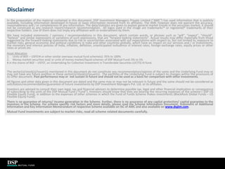 35
Disclaimer
In the preparation of the material contained in this document, DSP Investment Managers Private Limited (“AMC”) has used information that is publicly
available, including information developed in-house or basis information received from its affiliates. The AMC however does not warrant the accuracy,
reasonableness and / or completeness of any information. The data/statistics are given to explain general market trends in the securities market, it should
not be construed as any research report/research recommendation. All logos used in the image are trademarks™ or registered® trademarks of their
respective holders. Use of them does not imply any affiliation with or endorsement by them.
We have included statements / opinions / recommendations in this document, which contain words, or phrases such as “will”, “expect”, “should”,
“believe” and similar expressions or variations of such expressions, that are “forward looking statements”. Actual results may differ materially from those
suggested by the forward looking statements due to risk or uncertainties associated with our expectations with respect to, but not limited to, exposure to
market risks, general economic and political conditions in India and other countries globally, which have an impact on our services and / or investments,
the monetary and interest policies of India, inflation, deflation, unanticipated turbulence in interest rates, foreign exchange rates, equity prices or other
rates or prices etc.
Asset Allocation
1. Units of BGF – USFEF# or other similar overseas mutual fund scheme(s): 95% to 100%
2. Money market securities and/ or units of money market/liquid schemes of DSP Mutual Fund: 0% to 5%
# in the shares of BGF – USFEF, an Undertaking for Collective Investment in Transferable Securities (UCITS) III fund.
The sector(s)/stock(s)/issuer(s) mentioned in this document do not constitute any recommendation/opinion of the same and the Underlying Fund may or
may not have any future position in these sector(s)/stock(s)/issuer(s). The portfolio of the Underlying Fund is subject to changes within the provisions of
its Offer document. Past performance may or not sustain in future and should not be used as a basis for comparison with other investments.
All figures and other data given in this document are dated and the same may or may not be relevant in future and the same should not be considered as
solicitation/recommendation/guarantee of future investments by DSP Investment Managers Pvt. Ltd. or its affiliates.
Investors are advised to consult their own legal, tax and financial advisors to determine possible tax, legal and other financial implication or consequence
of subscribing to the units of the DSP Mutual Fund (“Fund”). Investors should know that they are bearing the recurring expenses of the scheme ( DSP US
Flexible Equity Fund), in addition to the expenses of other schemes in which the Fund of Funds Scheme makes investments (BlackRock Global Funds – US
Flexible Equity Fund).
There is no guarantee of returns/ income generation in the Scheme. Further, there is no assurance of any capital protection/ capital guarantee to the
investors in the Scheme. For scheme specific risk factors and more details, please read the Scheme Information Document, Statement of Additional
Information and Key Information Memorandum of respective Scheme available on ISC of AMC and also available on www.dspim.com.
Mutual Fund investments are subject to market risks, read all scheme related documents carefully.
 