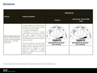36
Disclaimer
Scheme Product Suitability
RISKOMETER
Scheme
Benchmark –Russel 1000
Index
DSP US Flexible^
Equity Fund
(An open ended fund of fund
scheme investing in BlackRock
Global Funds – US Flexible
Equity Fund)
This Open Ended Fund of Funds Scheme
(Investing In US Equity Fund) is suitable
for investors who are seeking*
 Long-term capital growth
 Investment in units of overseas
funds which invest primarily in equity
and equity related securities of
companies domiciled in, or exercising
the predominant part of their economic
activity in the USA
^The term “Flexible” in the name of the
Scheme signifies that the Investment
Manager of the Underlying Fund can
invest either in Growth or value
investment characteristic securities
placing an emphasis as the market
outlook warrants.
*Investors should consult their financial advisors if in doubt about whether the Scheme is suitable for them.
 