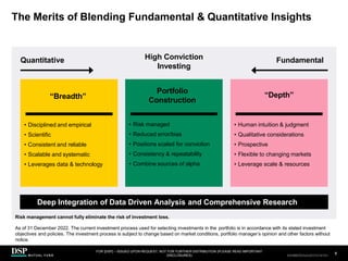 The Merits of Blending Fundamental & Quantitative Insights
Quantitative Fundamental
High Conviction
Investing
“Breadth”
• Disciplined and empirical
• Scientific
• Consistent and reliable
• Scalable and systematic
• Leverages data & technology
Portfolio
Construction
• Risk managed
• Reduced error/bias
• Positions scaled for conviction
• Consistency & repeatability
• Combine sources of alpha
“Depth”
• Human intuition & judgment
• Qualitative considerations
• Prospective
• Flexible to changing markets
• Leverage scale & resources
FOR [DSP] – ISSUED UPON REQUEST, NOT FOR FURTHER DISTRIBUTION (PLEASE READ IMPORTANT
DISCLOSURES)
.
8
AEH0123E/M-2681707-8/38
Deep Integration of Data Driven Analysis and Comprehensive Research
Risk management cannot fully eliminate the risk of investment loss.
As of 31 December 2022. The current investment process used for selecting investments in the portfolio is in accordance with its stated investment
objectives and policies. The investment process is subject to change based on market conditions, portfolio manager’s opinion and other factors without
notice.
CBDH0223A/S-2735014-7/34
 