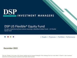 [Title to come]
[Sub-Title to come]
Strictly for Intended Recipients Only
Date
December 2022
DSP US Flexible^ Equity Fund
An open ended fund of fund scheme investing in BlackRock Global Funds – US Flexible
Equity Fund
| People | Processes | Portfolio | Performance
^The term “Flexible” in the name of the Scheme signifies that the Investment Manager of the Underlying Fund can invest either in Growth or value investment
characteristic securities placing an emphasis as the market outlook warrants.
 