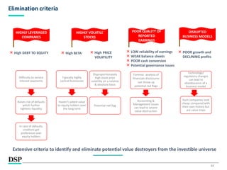 13
Elimination criteria
Difficulty to service
interest payments
Raises risk of defaults
which further
tightens liquidity
In case of defaults,
creditors get
preference over
equity holders
× High DEBT TO EQUITY
HIGHLY LEVERAGED
COMPANIES
× High BETA
HIGHLY VOLATILE
STOCKS
POOR QUALITY OF
REPORTED
EARNINGS
× High PRICE
VOLATILITY
Typically highly
cyclical businesses
Disproportionately
high stock price
volatility on a relative
& absolute basis
Potential red flag
Haven’t added value
to equity holders over
the long term
× LOW reliability of earnings
× WEAK balance sheets
× POOR cash conversion
× Potential governance issues
Accounting &
Management issues
can lead to severe
value destruction
Forensic analysis of
financials disclosures
can throw up
potential red flags
Extensive criteria to identify and eliminate potential value destroyers from the investible universe
DISRUPTED
BUSINESS MODELS
× POOR growth and
DECLINING profits
Technology/
regulatory changes
can lead to
obsolescence of a
business model
Such companies look
cheap compared with
their own history but
are value traps
 
