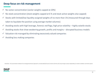 16
Deep focus on risk management
 No sector concentration (sector weights capped at 20%)
 No stock concentration (stock weights capped at 6 % and stock active weights also capped)
 Stocks with limited/low liquidity assigned weights of no more than 1% (measured through days
taken to liquidate the position using average market volumes)
 Avoiding stocks with high leverage, forensic red flags, high price volatility – highly volatile stocks
 Avoiding stocks that show weakening growth, profits and margins – disrupted business models
 Valuation risk managed by eliminating excessively valued companies
 Avoiding loss making companies
Disclaimer: The presentation indicates the strategy/investment approach currently followed by the scheme and the same may change in future depending on market conditions and other factors
 