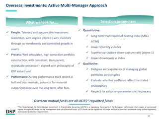 24
Overseas investments: Active Multi-Manager Approach
 People: Talented and accountable investment
leadership, with aligned interests with investors
through co-investments and controlled growth in
assets
 Process: Well articulated, high conviction portfolio
construction, with consistent, transparent,
repeatable processes – aligned with philosophy of
DSP Value Fund
 Performance: Strong performance track record in
bull and bear markets, potential for material
outperformance over the long term, after fees.
What we look for….
Overseas mutual funds are all UCITS* regulated funds
*The Undertakings for the Collective Investment in Transferable Securities (UCITS) is a regulatory framework of the European Commission that creates a harmonized
regime throughout Europe for the management and sale of mutual funds. UCITS funds can be registered in Europe and sold to investors worldwide using unified regulatory
and investor protection requirements.
 Quantitative:
 Long term track record of beating index (MSCI
ACWI)
 Lower volatility vs index
 Superior up-capture down-capture ratio (above 1)
 Lower drawdowns vs index
 Qualitative:
 Pedigree and experience of managing global
portfolios across cycles
 Evaluate whether portfolios reflect the stated
philosophies
 Respect for valuation parameters in the process
Selection parameters
 