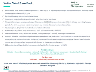 25
Veritas Global Focus Fund
Style: Real returns mindset (Inflation + 6-10%). Focused on minimizing the risk of permanent capital loss through
valuation discipline
 Established in 2003, Veritas Asset Management LLP (“VAM LLP”) is an independently managed investment firm based in London and HK
managing assets of approx. USD 23 bn
 Portfolio Managers: Andrew Headley/Mike Moore
 Investments are analyzed on an absolute basis rather than relative to an index
 The portfolio managers target annualized portfolio returns of OECD G7 Consumer Price Index (CPI) + 6-10% p.a. over rolling five-year
periods. The aim is to generate excellent real returns and minimize the risk of permanent capital loss
 Value disciplined. Only invest when attractive real returns achievable
 Portfolio typically contains fewer than 30 stocks and is focused on a handful of themes
 Investment themes: Rising Tide Industry Winners, Scarcity and Supply Constraint, Enduring Business Models
 Quality is defined as companies that generate significant free cash flow, have distinct structural drivers to ensure that generation is
sustainable, offer barriers that prevent competitors competing that cash away, management that deploys the cash in a predictable
manner, are well governed and have sustainable demand for their products and services.
 ESG considerations fully embedded into assessment of quality. The firm is a signatory of UNPRI
Top 10 holdings:
Alphabet | Charter Communications | Microsoft |Unilever Plc | BAE Systems | Amazon.com | Canadian Pacific Railway |
UnitedHealth | Thermo Fisher Scientific | Facebook
Top 3 sectors:
Healthcare | Industrials | Communication Services
Source: Fund websites, Data included in this presentation are as on date and are subject to change without notice. The sector(s)/stock(s)/issuer(s) mentioned in this presentation do not
constitute any research report/recommendation of the same and may or may not have any future position in these sector(s)/stock(s)/issuer(s)
 
