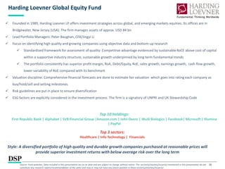 26
Harding Loevner Global Equity Fund
Style: A diversified portfolio of high quality and durable growth companies purchased at reasonable prices will
provide superior investment returns with below average risk over the long term
 Founded in 1989, Harding Loevner LP offers investment strategies across global, and emerging markets equities. Its offices are in
Bridgewater, New Jersey (USA). The firm manages assets of approx. USD 84 bn
 Lead Portfolio Managers: Peter Baughan, CFA/Jingyi Li
 Focus on identifying high quality and growing companies using objective data and bottom-up research
 Standardized framework for assessment of quality: Competitive advantage evidenced by sustainableRoCE above cost of capital
within a supportive industry structure, sustainable growth underpinned by long term fundamental trends
 The portfolio consistently has superior profit margin, RoA, Debt/Equity, RoE, sales growth, earnings growth, cash flow growth,
lower variability of RoE compared with its benchmark
 Valuation discipline: Comprehensive financial forecasts are done to estimate fair valuation which goes into rating each company as
buy/hold/sell and setting milestones
 Risk guidelines are put in place to ensure diversification
 ESG factors are explicitly considered in the investment process. The firm is a signatory of UNPRI and UK Stewardship Code
Top 10 holdings:
First Republic Bank | Alphabet | SVB Financial Group |Amazon.com | John Deere | WuXi Biologics | Facebook| Microsoft | Illumina
| PayPal
Top 3 sectors:
Healthcare | Info Technology | Financials
Source: Fund websites, Data included in this presentation are as on date and are subject to change without notice. The sector(s)/stock(s)/issuer(s) mentioned in this presentation do not
constitute any research report/recommendation of the same and may or may not have any future position in these sector(s)/stock(s)/issuer(s)
 