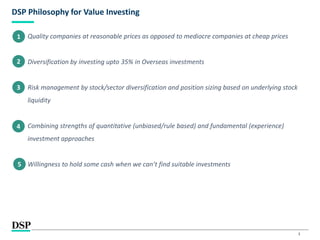 3
DSP Philosophy for Value Investing
Quality companies at reasonable prices as opposed to mediocre companies at cheap prices
Diversification by investing upto 35% in Overseas investments
Risk management by stock/sector diversification and position sizing based on underlying stock
liquidity
Combining strengths of quantitative (unbiased/rule based) and fundamental (experience)
investment approaches
Willingness to hold some cash when we can’t find suitable investments
1
2
3
4
5
 