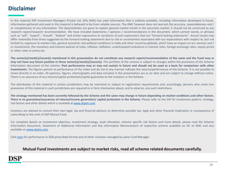32
Disclaimer
In this material DSP Investment Managers Private Ltd. (the AMC) has used information that is publicly available, including information developed in-house.
Information gathered and used in this material is believed to be from reliable sources. The AMC however does not warrant the accuracy, reasonableness and /
or completeness of any information. The data/statistics are given to explain general market trends in the securities market, it should not be construed as any
research report/research recommendation. We have included statements / opinions / recommendations in this document, which contain words, or phrases
such as “will”, “expect”, “should”, “believe” and similar expressions or variations of such expressions that are “forward looking statements”. Actual results may
differ materially from those suggested by the forward looking statements due to risk or uncertainties associated with our expectations with respect to, but not
limited to, exposure to market risks, general economic and political conditions in India and other countries globally, which have an impact on our services and /
or investments, the monetary and interest policies of India, inflation, deflation, unanticipated turbulence in interest rates, foreign exchange rates, equity prices
or other rates or prices etc.
The sector(s)/stock(s)/issuer(s) mentioned in this presentation do not constitute any research report/recommendation of the same and the Fund may or
may not have any future position in these sector(s)/stock(s)/issuer(s). The portfolio of the scheme is subject to changes within the provisions of the Scheme
Information document of the scheme. Past performance may or may not sustain in future and should not be used as a basis for comparison with other
investments. The figures pertain to performance of the index and do not in any manner indicate the returns/performance of the Scheme. It is not possible to
invest directly in an index. All opinions, figures, charts/graphs and data included in this presentation are as on date and are subject to change without notice.
There is no assurance of any returns/capital protection/capital guarantee to the investors in the Scheme.
The distribution of this material in certain jurisdictions may be restricted or subject to registration requirements and, accordingly, persons who come into
possession of this material in such jurisdictions are required to in form themselves about, and to observe, any such restrictions.
The strategy mentioned has been currently followed by the Scheme and the same may change in future depending on market conditions and other factors.
There is no guarantee/assurances of returns/income generation/ capital protection in the Scheme. Please refer to the SID for investment pattern, strategy,
risk factors and other details which is available at www.dspim.com.
Investors are advised to consult their own legal, tax and financial advisors to determine possible tax, legal and other financial implication or consequence of
subscribing to the units of DSP Mutual Fund.
For complete details on investment objective, investment strategy, asset allocation, scheme specific risk factors and more details, please read the Scheme
Information Document, Statement of Additional Information and Key Information Memorandum of respective scheme available on ISC of AMC and also
available on www.dspim.com
Click here for performance in SEBI prescribed format and of other schemes managed by same Fund Manager.
Mutual Fund investments are subject to market risks, read all scheme related documents carefully.
 