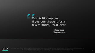 16
Cash is like oxygen.
If you don’t have it for a
few minutes, it’s all over.
Source: Quarterly Reports. Disclaimer: The sector(s)/stock(s)/issuer(s) mentioned in this document do not constitute any research report/recommendation of
the same and the scheme(s)/ Fund may or may not have any future position in these sector(s)/stock(s)/issuer(s).
 