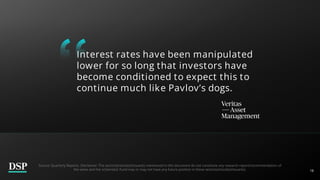 18
Interest rates have been manipulated
lower for so long that investors have
become conditioned to expect this to
continue much like Pavlov’s dogs.
Source: Quarterly Reports. Disclaimer: The sector(s)/stock(s)/issuer(s) mentioned in this document do not constitute any research report/recommendation of
the same and the scheme(s)/ Fund may or may not have any future position in these sector(s)/stock(s)/issuer(s).
 