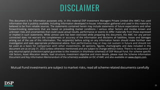 25
DISCLAIMER
This document is for information purposes only. In this material DSP Investment Managers Private Limited (the AMC) has used
information that is publicly available, including information developed in-house. Information gathered and used in this material is
believed to be from reliable sources. The statements contained herein may include statements of future expectations and other
forward-looking statements that are based on prevailing market conditions / various other factors and involve known and
unknown risks and uncertainties that could cause actual results, performance or events to differ materially from those expressed
or implied in such statements. While utmost care has been exercised while preparing this document, the AMC nor any person
connected does not warrant the completeness or accuracy of the information and disclaims all liabilities, losses and damages
arising out of the use of this information. The recipient(s) before acting on any information herein should make his/their own
investigation and seek appropriate professional advice. Past performance may or may not sustain in future and should not
be used as a basis for comparison with other investments. All opinions, figures, charts/graphs and data included in this
document are as on July 31, 2022 (unless otherwise mentioned) and are subject to change without notice. There is no assurance of
any returns/capital protection/capital guarantee to the investors in this/these scheme(s) of DSP Mutual Fund. For scheme specific
risk factors, Asset Allocation details, load structure, investment objective and more details, please read the Scheme Information
Document and Key Information Memorandum of the scheme(s) available on ISC of AMC and also available on www.dspim.com.
Mutual Fund investments are subject to market risks, read all scheme related documents carefully
 