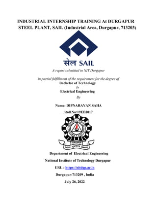 INDUSTRIAL INTERNSHIP TRAINING At DURGAPUR
STEEL PLANT, SAIL (Industrial Area, Durgapur, 713203)
A report submitted to NIT Durgapur
in partial fulfillment of the requirement for the degree of
Bachelor of Technology
In
Electrical Engineering
By
Name: DIPNARAYAN SAHA
Roll No:19EE8017
Department of Electrical Engineering
National Institute of Technology Durgapur
URL : https://nitdgp.ac.in
Durgapur-713209 , India
July 26, 2022
 