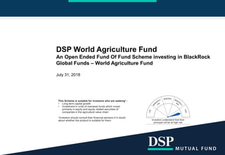 DSP World Agriculture Fund
An Open Ended Fund Of Fund Scheme investing in BlackRock
Global Funds – World Agriculture Fund
July 31, 2018
This Scheme is suitable for investors who are seeking* :
• Long-term capital growth
• Investment in units of overseas funds which invest
primarily in equity and equity related securities of
companies in the agriculture value chain
*Investors should consult their financial advisors if in doubt
about whether the product is suitable for them.
 
