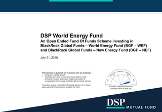 DSP World Energy Fund
An Open Ended Fund Of Funds Scheme investing in
BlackRock Global Funds – World Energy Fund (BGF – WEF)
and BlackRock Global Funds – New Energy Fund (BGF – NEF)
July 31, 2018
This Scheme is suitable for investors who are seeking* :
• Long-term capital growth
• Investment in units of overseas funds which invest
primarily in equity and equity related securities of
companies in the energy and alternative energy sectors
*Investors should consult their financial advisors if in doubt
about whether the product is suitable for them.
 