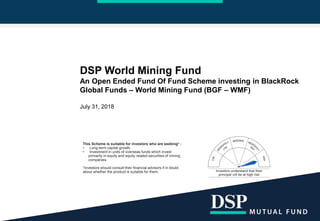 DSP World Mining Fund
An Open Ended Fund Of Fund Scheme investing in BlackRock
Global Funds – World Mining Fund (BGF – WMF)
July 31, 2018
This Scheme is suitable for investors who are seeking* :
• Long-term capital growth
• Investment in units of overseas funds which invest
primarily in equity and equity related securities of mining
companies
*Investors should consult their financial advisors if in doubt
about whether the product is suitable for them.
 