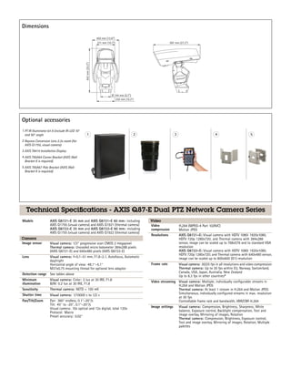 Dimensions
Optional accessories
1.PT IR Illuminator kit A (include IR-LED 10°
and 50° angle
2.Raynox Conversion Lens 2.2x zoom (for
AXIS Q1755, visual camera)
3.AXIS T8414 Installation Display
4.AXIS T95A64 Corner Bracket (AXIS Wall
Bracket K is required)
5.AXIS T95A67 Pole Bracket (AXIS Wall
Bracket K is required)
Technical Specifications - AXIS Q87-E Dual PTZ Network Camera Series
Models AXIS Q8721-E 35 mm and AXIS Q8721-E 60 mm: including
AXIS Q1755 (visual camera) and AXIS Q1921 (thermal camera)
AXIS Q8722-E 35 mm and AXIS Q8722-E 60 mm: including
AXIS Q1755 (visual camera) and AXIS Q1922 (thermal camera)
Camera
Image sensor Visual camera: 1/3’’ progressive scan CMOS 2 megapixel
Thermal camera: Uncooled micro bolometer 384x288 pixels
(AXIS Q8721-E) and 640x480 pixels (AXIS Q8722-E)
Lens Visual camera: f=5.1–51 mm, F1.8–2.1, Autofocus, Automatic
day/night
Horizontal angle of view: 48.1°–5.1°
M37x0.75 mounting thread for optional lens adaptor
Detection range See tables above
Minimum
illumination
Visual camera: Color: 2 lux at 30 IRE, F1.8
B/W: 0.2 lux at 30 IRE, F1.8
Sensitivity Thermal camera: NETD < 100 mK
Shutter time Visual camera: 1/10000 s to 1/2 s
Pan/Tilt/Zoom Pan: 360° endless, 0.1°–20°/s
Tilt: 45° to -20°, 0.1°–20°/s
Visual camera: 10x optical and 12x digital, total 120x
Protocol: Macro
Preset accuracy: 0.02°
Video
Video
compression
H.264 (MPEG-4 Part 10/AVC)
Motion JPEG
Resolutions AXIS Q8721–E: Visual camera with HDTV 1080i 1920x1080,
HDTV 720p 1280x720; and Thermal camera with 384x288
sensor, image can be scaled up to 768x576 and to standard VGA
resolution
AXIS Q8722–E: Visual camera with HDTV 1080i 1920x1080,
HDTV 720p 1280x720; and Thermal camera with 640x480 sensor,
image can be scaled up to 800x600 (D1) resolution
Frame rate Visual camera: 30/25 fps in all resolutions and video compression
Thermal camera: Up to 30 fps within EU, Norway, Switzerland,
Canada, USA, Japan, Australia, New Zealand
Up to 8.3 fps in other countriesa
Video streaming Visual camera: Multiple, individually configurable streams in
H.264 and Motion JPEG
Thermal camera: At least 1 stream in H.264 and Motion JPEG:
Simultaneous, individually configured streams in max. resolution
at 30 fps
Controllable frame rate and bandwidth, VBR/CBR H.264
Image settings Visual camera: Compression, Brightness, Sharpness, White
balance, Exposure control, Backlight compensation, Text and
image overlay, Mirroring of images, Rotation
Thermal camera: Compression, Brightness, Exposure control,
Text and image overlay, Mirroring of images, Rotation, Multiple
palettes
 