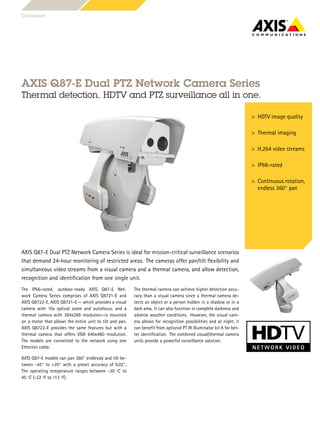 AXIS Q87-E Dual PTZ Network Camera Series
Thermal detection, HDTV and PTZ surveillance all in one.
AXIS Q87-E Dual PTZ Network Camera Series is ideal for mission-critical surveillance scenarios
that demand 24-hour monitoring of restricted areas. The cameras offer pan/tilt flexibility and
simultaneous video streams from a visual camera and a thermal camera, and allow detection,
recognition and identification from one single unit.
The IP66-rated, outdoor-ready AXIS Q87-E Net-
work Camera Series comprises of AXIS Q8721-E and
AXIS Q8722-E. AXIS Q8721-E — which provides a visual
camera with 10x optical zoom and autofocus, and a
thermal camera with 384x288 resolution—is mounted
on a motor that allows the entire unit to tilt and pan.
AXIS Q8722-E provides the same features but with a
thermal camera that offers VGA 640x480 resolution.
The models are connected to the network using one
Ethernet cable.
AXIS Q87-E models can pan 360° endlessly and tilt be-
tween -45° to +20° with a preset accuracy of 0.02°.
The operating temperature ranges between -30 ºC to
45 ºC (-22 ºF to 113 ºF).
The thermal camera can achieve higher detection accu-
racy than a visual camera since a thermal camera de-
tects an object or a person hidden in a shadow or in a
dark area. It can also function in complete darkness and
adverse weather conditions. However, the visual cam-
era allows for recognition possibilities and at night, it
can benefit from optional PT IR Illuminator kit A for bet-
ter identification. The combined visual/thermal camera
units provide a powerful surveillance solution.
Datasheet
> HDTV image quality
> Thermal imaging
> H.264 video streams
> IP66-rated
> Continuous rotation,
endless 360° pan
 