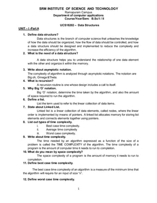 1
Course/Year/Sem: B.Sc/ I / II
UCS18202 – Data Structures
UNIT – I -Part A
1. Define data structure?
Data structures is the branch of computer science that unleashes the knowledge
of how the data should be organized, how the flow of data should be controlled, and how
a data structure should be designed and implemented to reduce the complexity and
increase the efficiency of the algorithm.
2. What is the need of a data structure?
A data structure helps you to understand the relationship of one data element
with the other and organize it within the memory.
3. Write about asymptotic notation.
The complexity of algorithm is analyzed through asymptotic notations. The notation are
Big oh, Omega &Theta.
4. What is recursion?
A recursion routine is one whose design includes a call to itself.
5. Why Big ‘O’ notation.
Big ‘O’ notation, determine the time taken by the algorithm, and also the amount
of space required to run the algorithm.
6. Define a list.
List the term used to refer to the linear collection of data items.
7. State about Linked List.
Linked list is a linear collection of data elements, called nodes, where the linear
order is implemented by means of pointers. A linked list allocates memory for storing list
elements and connects elements together using pointers.
8. List out types of time complexity.
i. Best case time complexity.
ii. Average time complexity
iii. Worst case complexity.
9. Write about time complexity.
The time needed by an algorithm expressed as a function of the size of a
problem is called the TIME COMPLEXITY of the algorithm. The time complexity of a
program is the amount of computer time it needs to run to completion.
10. What do you mean by space complexity?
The space complexity of a program is the amount of memory it needs to run to
completion.
11. Define best case time complexity.
The best case time complexity of an algorithm is a measure of the minimum time that
the algorithm will require for an input of size “n”.
12. Define worst case time complexity.
SRM INSTITUTE OF SCIENCE AND TECHNOLOGY
Ramapuram Campus
Department of computer applications
 