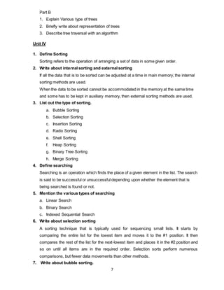 7
Part B
1. Explain Various type of trees
2. Briefly write about representation of trees
3. Describe tree traversal with an algorithm
Unit IV
1. Define Sorting
Sorting refers to the operation of arranging a set of data in some given order.
2. Write about internal sorting and external sorting
If all the data that is to be sorted can be adjusted at a time in main memory, the internal
sorting methods are used.
When the data to be sorted cannot be accommodated in the memory at the same time
and some has to be kept in auxiliary memory, then external sorting methods are used.
3. List out the type of sorting.
a. Bubble Sorting
b. Selection Sorting
c. Insertion Sorting
d. Radix Sorting
e. Shell Sorting
f. Heap Sorting
g. Binary Tree Sorting
h. Merge Sorting
4. Define searching
Searching is an operation which finds the place of a given element in the list. The search
is said to be successful or unsuccessful depending upon whether the element that is
being searched is found or not.
5. Mention the various types of searching
a. Linear Search
b. Binary Search
c. Indexed Sequential Search
6. Write about selection sorting
A sorting technique that is typically used for sequencing small lists. It starts by
comparing the entire list for the lowest item and moves it to the #1 position. It then
compares the rest of the list for the next-lowest item and places it in the #2 position and
so on until all items are in the required order. Selection sorts perform numerous
comparisons, but fewer data movements than other methods.
7. Write about bubble sorting.
 