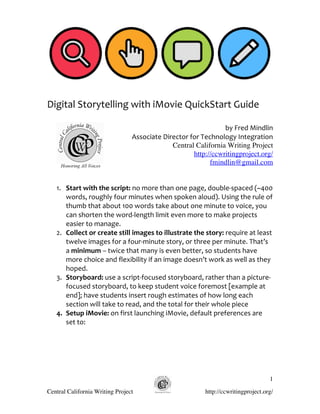  
	
  
	
  
Digital	
  Storytelling	
  with	
  iMovie	
  QuickStart	
  Guide	
  
	
  
                                                                                by	
  Fred	
  Mindlin	
  
                                         Associate	
  Director	
  for	
  Technology	
  Integration	
  
                                                         Central California Writing Project
                                                                   http://ccwritingproject.org/
                                                                            fmindlin@gmail.com


   1. Start	
  with	
  the	
  script:	
  no	
  more	
  than	
  one	
  page,	
  double-­‐spaced	
  (~400	
  
      words,	
  roughly	
  four	
  minutes	
  when	
  spoken	
  aloud).	
  Using	
  the	
  rule	
  of	
  
      thumb	
  that	
  about	
  100	
  words	
  take	
  about	
  one	
  minute	
  to	
  voice,	
  you	
  
      can	
  shorten	
  the	
  word-­‐length	
  limit	
  even	
  more	
  to	
  make	
  projects	
  
      easier	
  to	
  manage.	
  
   2. Collect	
  or	
  create	
  still	
  images	
  to	
  illustrate	
  the	
  story:	
  require	
  at	
  least	
  
      twelve	
  images	
  for	
  a	
  four-­‐minute	
  story,	
  or	
  three	
  per	
  minute.	
  That’s	
  
      a	
  minimum	
  –	
  twice	
  that	
  many	
  is	
  even	
  better,	
  so	
  students	
  have	
  
      more	
  choice	
  and	
  flexibility	
  if	
  an	
  image	
  doesn’t	
  work	
  as	
  well	
  as	
  they	
  
      hoped.	
  
   3. Storyboard:	
  use	
  a	
  script-­‐focused	
  storyboard,	
  rather	
  than	
  a	
  picture-­‐
      focused	
  storyboard,	
  to	
  keep	
  student	
  voice	
  foremost	
  [example	
  at	
  
      end];	
  have	
  students	
  insert	
  rough	
  estimates	
  of	
  how	
  long	
  each	
  
      section	
  will	
  take	
  to	
  read,	
  and	
  the	
  total	
  for	
  their	
  whole	
  piece	
  
   4. Setup	
  iMovie:	
  on	
  first	
  launching	
  iMovie,	
  default	
  preferences	
  are	
  
      set	
  to:	
  
      	
  




                                                                                                                1

Central California Writing Project                                             http://ccwritingproject.org/
 