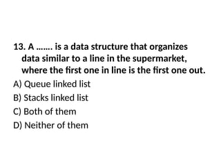 13. A ……. is a data structure that organizes
data similar to a line in the supermarket,
where the first one in line is the first one out.
A) Queue linked list
B) Stacks linked list
C) Both of them
D) Neither of them
 